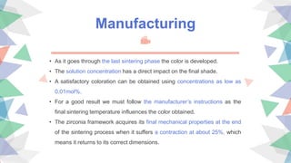 Manufacturing
• As it goes through the last sintering phase the color is developed.
• The solution concentration has a direct impact on the final shade.
• A satisfactory coloration can be obtained using concentrations as low as
0.01mol%.
• For a good result we must follow the manufacturer’s instructions as the
final sintering temperature influences the color obtained.
• The zirconia framework acquires its final mechanical properties at the end
of the sintering process when it suffers a contraction at about 25%, which
means it returns to its correct dimensions.
 