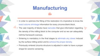 • In order to optimize the fitting of the restoration it’s imperative to know the
exact volume shrinkage information for every zirconia blank block.
• The vast majority of blocks have barcodes that give information regarding
the density of the milling block to the computer and so we can adequately
mill the framework oversize.
• Sintering is mandatory in the final stages to eliminate any stress induced
by the surface milling action and to achieve the proper density.
• Previously sintered zirconia structure is adjusted in order to have a proper
shape for ceramic veneering.
Manufacturing
 