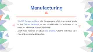 • Vita YZ, Cercon, and Lava take this approach, which is somewhat similar
to the Procera technique in that compensation for shrinkage of the
oversized framework must be performed.
• All of these materials are about 95% zirconia, with the rest made up of
yttria and some natural impurities.
Manufacturing
 