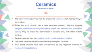 Ceramics
What does it mean?
• The word ‘ceramic’ is derived from the Greek word keramos, which means pottery or
burnt article.
• Today, the word ‘ceramic’ has a more expansive meaning; they are generally
inorganic, nonmetallic solids synthesized by proper heat treatment and subsequent
cooling. They are related to a combination of covalent, ionic, and seldom metallic
bonding.
• Ceramic materials may be crystalline, partly crystalline or non-crystalline.
• Crystalline ceramics are composed of either pure or glass ceramics.
• ZrO2 based ceramics have been considered to be very important materials for
medical device applications.
 