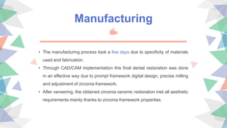 • The manufacturing process took a few days due to specificity of materials
used and fabrication.
• Through CAD/CAM implementation this final dental restoration was done
in an effective way due to prompt framework digital design, precise milling
and adjustment of zirconia framework.
• After veneering, the obtained zirconia ceramic restoration met all aesthetic
requirements mainly thanks to zirconia framework properties.
Manufacturing
 