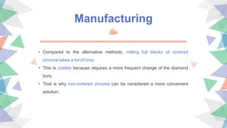 • Compared to the alternative methods, milling full blocks of sintered
zirconia takes a lot of time.
• This is costlier because requires a more frequent change of the diamond
burs.
• That is why non-sintered zirconia can be considered a more convenient
solution.
Manufacturing
 