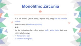 Monolithic Zirconia
• It is full zirconia (crown, bridge, implant, inlay, only) with no porcelain
overlay
• Used in cases of bruxism and grinding
• N.B:
• As the restoration after milling appear chalky white blocks that need
staining by two ways:
• 1- Monochrome tech.
• 2- Gradient shading tech.
 