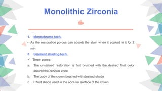 Monolithic Zirconia
1. Monochrome tech.
• As the restoration porous can absorb the stain when it soaked in it for 2
min
2. Gradient shading tech.
 Three zones:
a. The unstained restoration is first brushed with the desired final color
around the cervical zone
b. The body of the crown brushed with desired shade
c. Effect shade used in the occlusal surface of the crown
 