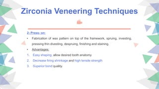 Zirconia Veneering Techniques
2- Press- on:
• Fabrication of wax pattern on top of the framework, spruing, investing,
pressing thin divesting, despruing, finishing and staining.
• Advantages:
1. Easy shaping, allow desired tooth anatomy
2. Decrease firing shrinkage and high tensile strength
3. Superior bond quality.
 
