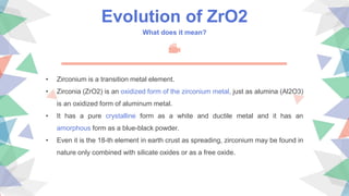 Evolution of ZrO2
What does it mean?
• Zirconium is a transition metal element.
• Zirconia (ZrO2) is an oxidized form of the zirconium metal, just as alumina (Al2O3)
is an oxidized form of aluminum metal.
• It has a pure crystalline form as a white and ductile metal and it has an
amorphous form as a blue-black powder.
• Even it is the 18-th element in earth crust as spreading, zirconium may be found in
nature only combined with silicate oxides or as a free oxide.
 