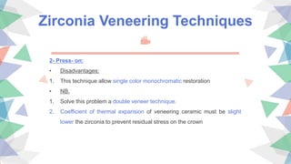 Zirconia Veneering Techniques
2- Press- on:
• Disadvantages:
1. This technique allow single color monochromatic restoration
• NB.
1. Solve this problem a double veneer technique.
2. Coefficient of thermal expansion of veneering ceramic must be slight
lower the zirconia to prevent residual stress on the crown
 
