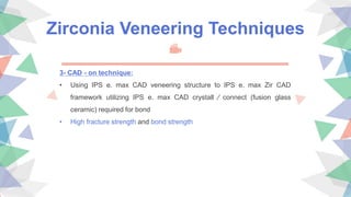 Zirconia Veneering Techniques
3- CAD - on technique:
• Using IPS e. max CAD veneering structure to IPS e. max Zir CAD
framework utilizing IPS e. max CAD crystall ∕ connect (fusion glass
ceramic) required for bond
• High fracture strength and bond strength
 