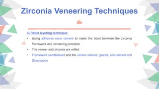 Zirconia Veneering Techniques
4- Rapid layering technique:
• Using adhesive resin cement to make the bond between the zirconia
framework and veneering porcelain
• The veneer and zirconia are milled
• Framework sandblasted and the veneer stained, glazed, acid etched and
Silanization
 