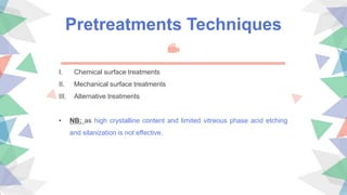 Pretreatments Techniques
I. Chemical surface treatments
II. Mechanical surface treatments
III. Alternative treatments
• NB: as high crystalline content and limited vitreous phase acid etching
and silanization is not effective.
 