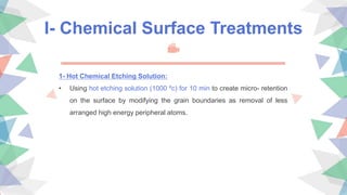 I- Chemical Surface Treatments
1- Hot Chemical Etching Solution:
• Using hot etching solution (1000 ºc) for 10 min to create micro- retention
on the surface by modifying the grain boundaries as removal of less
arranged high energy peripheral atoms.
 