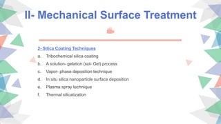 II- Mechanical Surface Treatment
2- Silica Coating Techniques
a. Tribochemical silica coating
b. A solution- gelation (sol- Gel) process
c. Vapor- phase deposition technique
d. In situ silica nanoparticle surface deposition
e. Plasma spray technique
f. Thermal silicatization
 