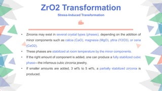 ZrO2 Transformation
Stress-Induced Transformation
• Zirconia may exist in several crystal types (phases), depending on the addition of
minor components such as calcia (CaO), magnesia (MgO), yttria (Y2O3), or ceria
(CeO2).
• These phases are stabilized at room temperature by the minor components.
• If the right amount of component is added, one can produce a fully stabilized cubic
phase—the infamous cubic zirconia jewelry.
• If smaller amounts are added, 3 wt% to 5 wt%, a partially stabilized zirconia is
produced.
 