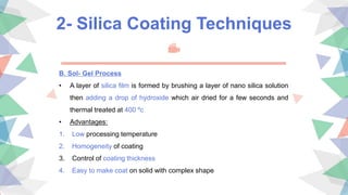 2- Silica Coating Techniques
B. Sol- Gel Process
• A layer of silica film is formed by brushing a layer of nano silica solution
then adding a drop of hydroxide which air dried for a few seconds and
thermal treated at 400 ºc
• Advantages:
1. Low processing temperature
2. Homogeneity of coating
3. Control of coating thickness
4. Easy to make coat on solid with complex shape
 