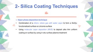 2- Silica Coating Techniques
c. Vapor phase deposition technique
• Combination of a chloro- silane gas with water vapor to form a SixOy-
functionalized surface on zirconia surface
• Using molecular vapor deposition (MVD) to deposit ultra thin uniform
coating on surface by using in situ surface plasma treatment
 