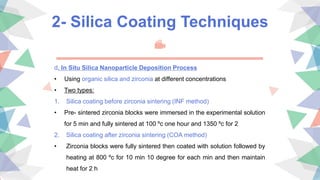2- Silica Coating Techniques
d. In Situ Silica Nanoparticle Deposition Process
• Using organic silica and zirconia at different concentrations
• Two types:
1. Silica coating before zirconia sintering (INF method)
• Pre- sintered zirconia blocks were immersed in the experimental solution
for 5 min and fully sintered at 100 ºc one hour and 1350 ºc for 2
2. Silica coating after zirconia sintering (COA method)
• Zirconia blocks were fully sintered then coated with solution followed by
heating at 800 ºc for 10 min 10 degree for each min and then maintain
heat for 2 h
 