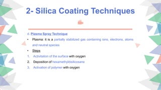 2- Silica Coating Techniques
d. Plasma Spray Technique
• Plasma: it is a partially stabilized gas containing ions, electrons, atoms
and neutral species
• Steps
1. Activitation of the surface with oxygen
2. Deposition of hexamethyldisilicosane
3. Activation of polymer with oxygen
 