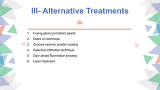 III- Alternative Treatments
1. Fusing glass (porcelain) pearls:
2. Glaze on technique
3. Zirconia ceramic powder coating
4. Selective infiltration technique
5. Gas- phase fluorination process
6. Laser treatment
 