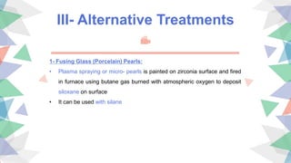 III- Alternative Treatments
1- Fusing Glass (Porcelain) Pearls:
• Plasma spraying or micro- pearls is painted on zirconia surface and fired
in furnace using butane gas burned with atmospheric oxygen to deposit
siloxane on surface
• It can be used with silane
 
