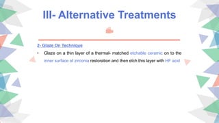 III- Alternative Treatments
2- Glaze On Technique
• Glaze on a thin layer of a thermal- matched etchable ceramic on to the
inner surface of zirconia restoration and then etch this layer with HF acid
 