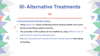 III- Alternative Treatments
3- Zirconia Ceramic Powder Coating
• Using Nobel bond (slurry containing zirconia ceramic powder and a pore
former) at the fitting surface of zirconia
• The porosities of the surface can be modified by using different sizes of
pore former or repeating coating process
• It is very successful with veneers and resin bonded retainers that relying
on bonding
 