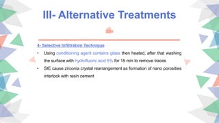 III- Alternative Treatments
4- Selective Infiltration Technique
• Using conditioning agent contains glass then heated, after that washing
the surface with hydrofluoric acid 5% for 15 min to remove traces
• SIE cause zirconia crystal rearrangement as formation of nano porosities
interlock with resin cement
 