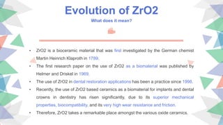 Evolution of ZrO2
What does it mean?
• ZrO2 is a bioceramic material that was first investigated by the German chemist
Martin Heinrich Klaproth in 1789.
• The first research paper on the use of ZrO2 as a biomaterial was published by
Helmer and Driskel in 1969.
• The use of ZrO2 in dental restoration applications has been a practice since 1998.
• Recently, the use of ZrO2 based ceramics as a biomaterial for implants and dental
crowns in dentistry has risen significantly, due to its superior mechanical
properties, biocompatibility, and its very high wear resistance and friction.
• Therefore, ZrO2 takes a remarkable place amongst the various oxide ceramics.
 