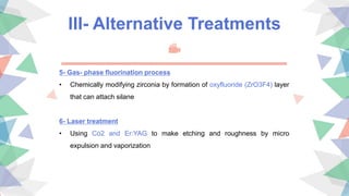 III- Alternative Treatments
5- Gas- phase fluorination process
• Chemically modifying zirconia by formation of oxyfluoride (ZrO3F4) layer
that can attach silane
6- Laser treatment
• Using Co2 and Er:YAG to make etching and roughness by micro
expulsion and vaporization
 