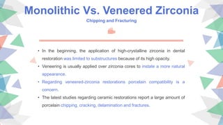 Monolithic Vs. Veneered Zirconia
Chipping and Fracturing
• In the beginning, the application of high-crystalline zirconia in dental
restoration was limited to substructures because of its high opacity.
• Veneering is usually applied over zirconia cores to instate a more natural
appearance.
• Regarding veneered-zirconia restorations porcelain compatibility is a
concern.
• The latest studies regarding ceramic restorations report a large amount of
porcelain chipping, cracking, delamination and fractures.
 