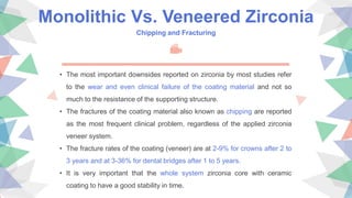 Monolithic Vs. Veneered Zirconia
Chipping and Fracturing
• The most important downsides reported on zirconia by most studies refer
to the wear and even clinical failure of the coating material and not so
much to the resistance of the supporting structure.
• The fractures of the coating material also known as chipping are reported
as the most frequent clinical problem, regardless of the applied zirconia
veneer system.
• The fracture rates of the coating (veneer) are at 2-9% for crowns after 2 to
3 years and at 3-36% for dental bridges after 1 to 5 years.
• It is very important that the whole system zirconia core with ceramic
coating to have a good stability in time.
 