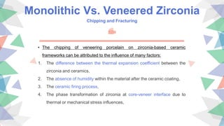 Monolithic Vs. Veneered Zirconia
Chipping and Fracturing
• The chipping of veneering porcelain on zirconia-based ceramic
frameworks can be attributed to the influence of many factors:
1. The difference between the thermal expansion coefficient between the
zirconia and ceramics,
2. The absence of humidity within the material after the ceramic coating,
3. The ceramic firing process,
4. The phase transformation of zirconia at core-veneer interface due to
thermal or mechanical stress influences,
 
