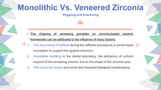 Monolithic Vs. Veneered Zirconia
Chipping and Fracturing
• The chipping of veneering porcelain on zirconia-based ceramic
frameworks can be attributed to the influence of many factors:
1. The occurrence of defects during the different procedures a correct base
conception to support the applied ceramics,
2. Unsuitable handling in the dental laboratory, the deficiency of uniform
support of the veneering ceramic due to the shape of the zirconia core,
3. The connector shape and some less frequent biological complications.
 
