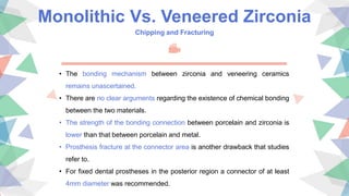 Monolithic Vs. Veneered Zirconia
Chipping and Fracturing
• The bonding mechanism between zirconia and veneering ceramics
remains unascertained.
• There are no clear arguments regarding the existence of chemical bonding
between the two materials.
• The strength of the bonding connection between porcelain and zirconia is
lower than that between porcelain and metal.
• Prosthesis fracture at the connector area is another drawback that studies
refer to.
• For fixed dental prostheses in the posterior region a connector of at least
4mm diameter was recommended.
 