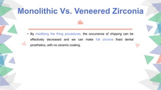 Monolithic Vs. Veneered Zirconia
• By modifying the ﬁring procedures, the occurrence of chipping can be
effectively decreased and we can make full zirconia fixed dental
prosthetics, with no ceramic coating.
 