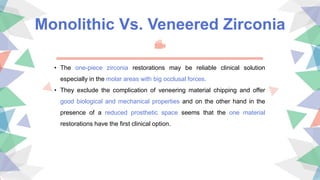 Monolithic Vs. Veneered Zirconia
• The one-piece zirconia restorations may be reliable clinical solution
especially in the molar areas with big occlusal forces.
• They exclude the complication of veneering material chipping and offer
good biological and mechanical properties and on the other hand in the
presence of a reduced prosthetic space seems that the one material
restorations have the first clinical option.
 