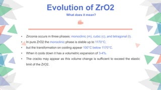Evolution of ZrO2
What does it mean?
• Zirconia occurs in three phases: monoclinic (m), cubic (c), and tetragonal (t).
• In pure ZrO2 the monoclinic phase is stable up to 1170°C;
• but the transformation on cooling appear 100°C below 1170°C.
• When it cools down it has a volumetric expansion of 3-4%.
• The cracks may appear as this volume change is sufficient to exceed the elastic
limit of the ZrO2.
 