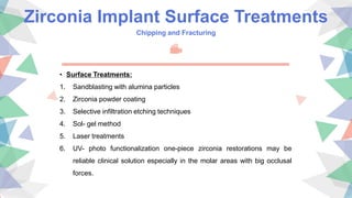 Zirconia Implant Surface Treatments
Chipping and Fracturing
• Surface Treatments:
1. Sandblasting with alumina particles
2. Zirconia powder coating
3. Selective infiltration etching techniques
4. Sol- gel method
5. Laser treatments
6. UV- photo functionalization one-piece zirconia restorations may be
reliable clinical solution especially in the molar areas with big occlusal
forces.
 
