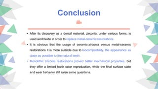 Conclusion
• After its discovery as a dental material, zirconia, under various forms, is
used worldwide in order to replace metal-ceramic restorations.
• It is obvious that the usage of ceramic-zirconia versus metal-ceramic
restorations it is more suitable due to biocompatibility, the appearance as
close as possible to the natural teeth.
• Monolithic zirconia restorations proved better mechanical properties, but
they offer a limited tooth color reproduction, while the ﬁnal surface state
and wear behavior still raise some questions.
 