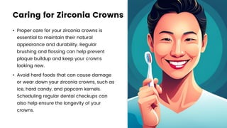 Caring for Zirconia Crowns
• Proper care for your zirconia crowns is
essential to maintain their natural
appearance and durability. Regular
brushing and flossing can help prevent
plaque buildup and keep your crowns
looking new.
• Avoid hard foods that can cause damage
or wear down your zirconia crowns, such as
ice, hard candy, and popcorn kernels.
Scheduling regular dental checkups can
also help ensure the longevity of your
crowns.
 