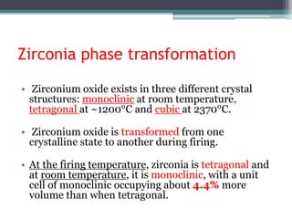 Zirconia phase transformation
• Zirconium oxide exists in three different crystal
structures: monoclinic at room temperature,
tetragonal at ~1200°C and cubic at 2370°C.
• Zirconium oxide is transformed from one
crystalline state to another during firing.
• At the firing temperature, zirconia is tetragonal and
at room temperature, it is monoclinic, with a unit
cell of monoclinic occupying about 4.4% more
volume than when tetragonal.
 