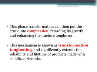 • This phase transformation can then put the
crack into compression, retarding its growth,
and enhancing the fracture toughness.
• This mechanism is known as transformation
toughening, and significantly extends the
reliability and lifetime of products made with
stabilized zirconia.
 