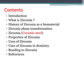 Contents
• Introduction
• What is Zirconia ?
• History of Zirconia as a biomaterial
• Zirconia phase transformation
• Zirconia (Ceramic steel)
• Properties of Zirconia
• Uses of Zirconia
• Uses of Zirconia in dentistry
• Bonding to Zirconia
• References
 