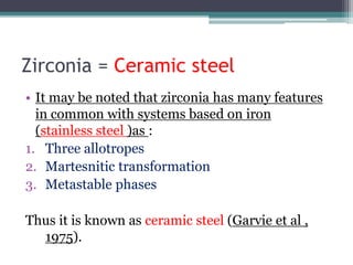 Zirconia = Ceramic steel
• It may be noted that zirconia has many features
in common with systems based on iron
(stainless steel )as :
1. Three allotropes
2. Martesnitic transformation
3. Metastable phases
Thus it is known as ceramic steel (Garvie et al ,
1975).
 