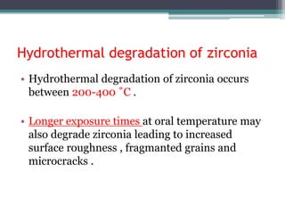 Hydrothermal degradation of zirconia
• Hydrothermal degradation of zirconia occurs
between 200-400 ˚C .
• Longer exposure times at oral temperature may
also degrade zirconia leading to increased
surface roughness , fragmanted grains and
microcracks .
 