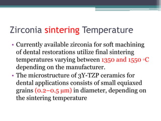 Zirconia sintering Temperature
• Currently available zirconia for soft machining
of dental restorations utilize final sintering
temperatures varying between 1350 and 1550 ◦C
depending on the manufacturer.
• The microstructure of 3Y-TZP ceramics for
dental applications consists of small equiaxed
grains (0.2–0.5 µm) in diameter, depending on
the sintering temperature
 