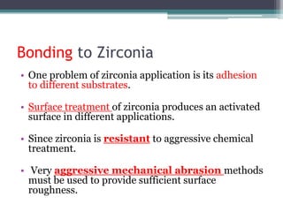 Bonding to Zirconia
• One problem of zirconia application is its adhesion
to different substrates.
• Surface treatment of zirconia produces an activated
surface in different applications.
• Since zirconia is resistant to aggressive chemical
treatment.
• Very aggressive mechanical abrasion methods
must be used to provide sufficient surface
roughness.
 