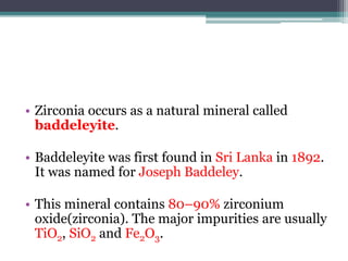 • Zirconia occurs as a natural mineral called
baddeleyite.
• Baddeleyite was first found in Sri Lanka in 1892.
It was named for Joseph Baddeley.
• This mineral contains 80–90% zirconium
oxide(zirconia). The major impurities are usually
TiO2, SiO2 and Fe2O3.
 