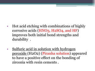• Hot acid etching with combinations of highly
corrosive acids (HNO3, H2SO4, and HF)
improves both initial bond strengths and
durability .
• Sulfuric acid in solution with hydrogen
peroxide (H2O2) (Piranha solution) appeared
to have a positive effect on the bonding of
zirconia with resin cements .
 