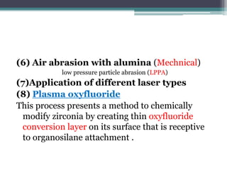 (6) Air abrasion with alumina (Mechnical)
low pressure particle abrasion (LPPA)
(7)Application of different laser types
(8) Plasma oxyfluoride
This process presents a method to chemically
modify zirconia by creating thin oxyfluoride
conversion layer on its surface that is receptive
to organosilane attachment .
 