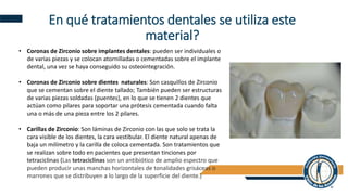 En qué tratamientos dentales se utiliza este
material?
• Coronas de Zirconio sobre implantes dentales: pueden ser individuales o
de varias piezas y se colocan atornilladas o cementadas sobre el implante
dental, una vez se haya conseguido su osteointegración.
• Coronas de Zirconio sobre dientes naturales: Son casquillos de Zirconio
que se cementan sobre el diente tallado; También pueden ser estructuras
de varias piezas soldadas (puentes), en lo que se tienen 2 dientes que
actúan como pilares para soportar una prótesis cementada cuando falta
una o más de una pieza entre los 2 pilares.
• Carillas de Zirconio: Son láminas de Zirconio con las que solo se trata la
cara visible de los dientes, la cara vestibular. El diente natural apenas de
baja un milímetro y la carilla de coloca cementada. Son tratamientos que
se realizan sobre todo en pacientes que presentan tinciones por
tetraciclinas (Las tetraciclinas son un antibiótico de amplio espectro que
pueden producir unas manchas horizontales de tonalidades grisáceas o
marrones que se distribuyen a lo largo de la superficie del diente.)
 